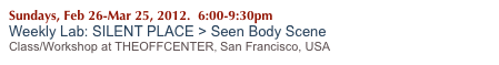 Sundays, Feb 26-Mar 25, 2012.  6:00-9:30pm
Weekly Lab: SILENT PLACE > Seen Body Scene
Class/Workshop at THEOFFCENTER, San Francisco, USA 