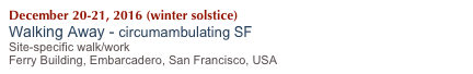 December 20-21, 2016 (winter solstice)
Walking Away - circumambulating SF
Site-specific walk/work
Ferry Building, Embarcadero, San Francisco, USA