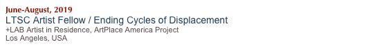 June-August, 2019
LTSC Artist Fellow / Ending Cycles of Displacement 
+LAB Artist in Residence, ArtPlace America Project
Los Angeles, USA
