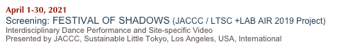 April 1-30, 2021
Screening: FESTIVAL OF SHADOWS (JACCC / LTSC +LAB AIR 2019 Project)
Interdisciplinary Dance Performance and Site-specific Video 
Presented by JACCC, Sustainable Little Tokyo, Los Angeles, USA, International