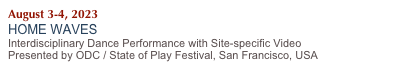 August 3-4, 2023
HOME WAVES 
Interdisciplinary Dance Performance with Site-specific Video 
Presented by ODC / State of Play Festival, San Francisco, USA
